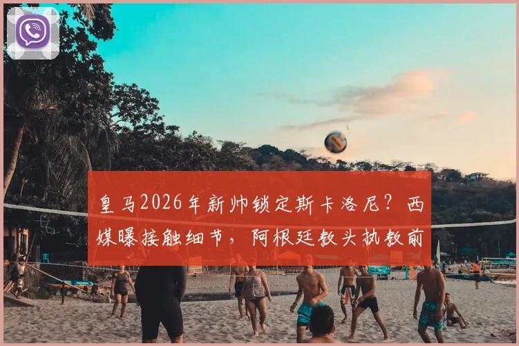 皇马2026年新帅锁定斯卡洛尼?西媒曝接触细节,阿根廷教头执教前景分析