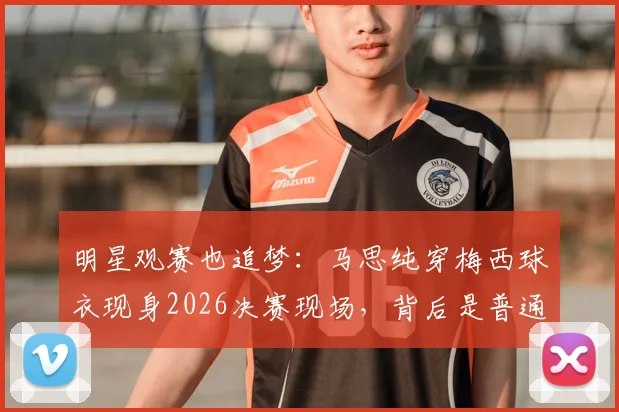 明星观赛也追梦:马思纯穿梅西球衣现身2026决赛现场,背后是普通人的热爱与人生