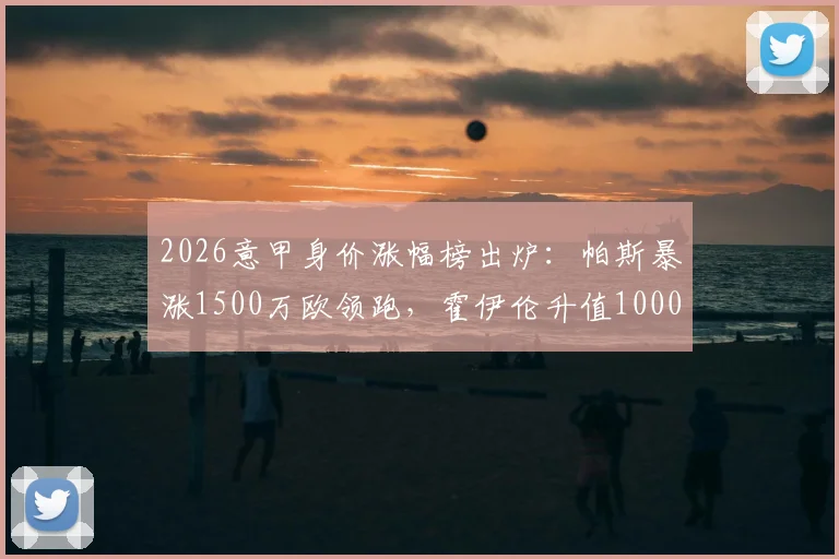 2026意甲身价涨幅榜出炉:帕斯暴涨1500万欧领跑,霍伊伦升值1000万引关注