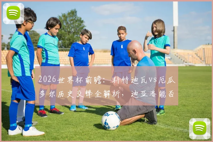 2026世界杯前瞻：科特迪瓦vs厄瓜多尔历史交锋全解析，迪亚洛能否延续绝杀传奇？附两队阵容实力深度对比