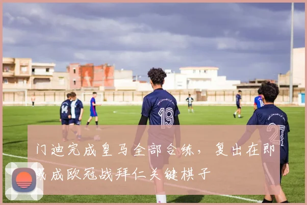 门迪完成皇马全部合练，复出在即或成欧冠战拜仁关键棋子