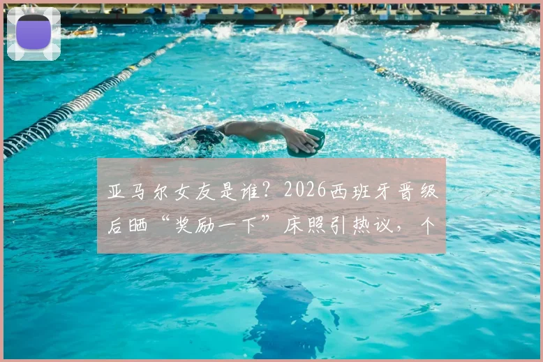亚马尔女友是谁？2026西班牙晋级后晒“奖励一下”床照引热议，个人资料及Ins账号遭扒