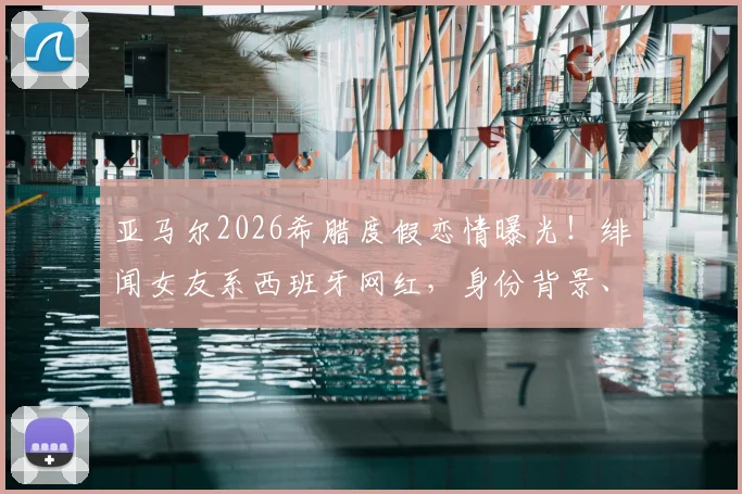 亚马尔2026希腊度假恋情曝光！绯闻女友系西班牙网红，身份背景、恋爱时间线及社交账号全解析