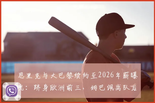 恩里克与大巴黎续约至2026年薪曝光：跻身欧洲前三，姆巴佩离队后球队新蓝图解析