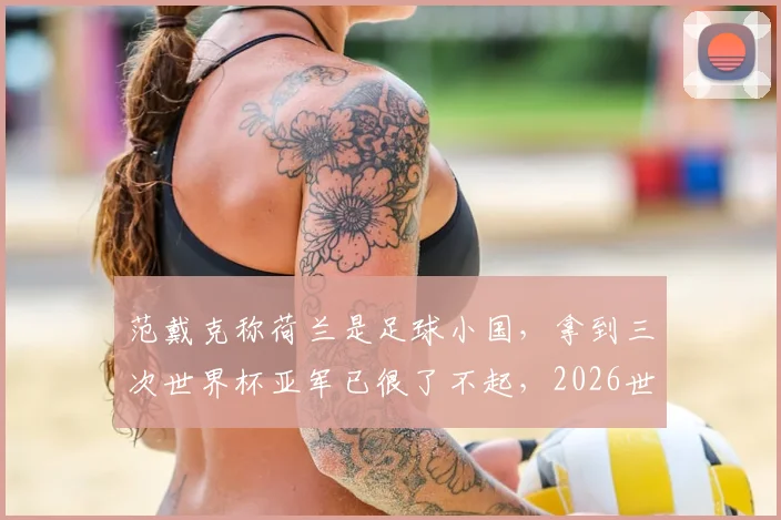 范戴克称荷兰是足球小国,拿到三次世界杯亚军已很了不起,2026世界杯前景如何分析