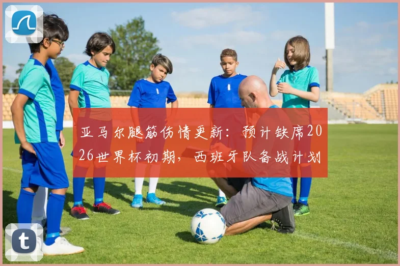 亚马尔腿筋伤情更新:预计缺席2026世界杯初期,西班牙队备战计划及潜在影响分析