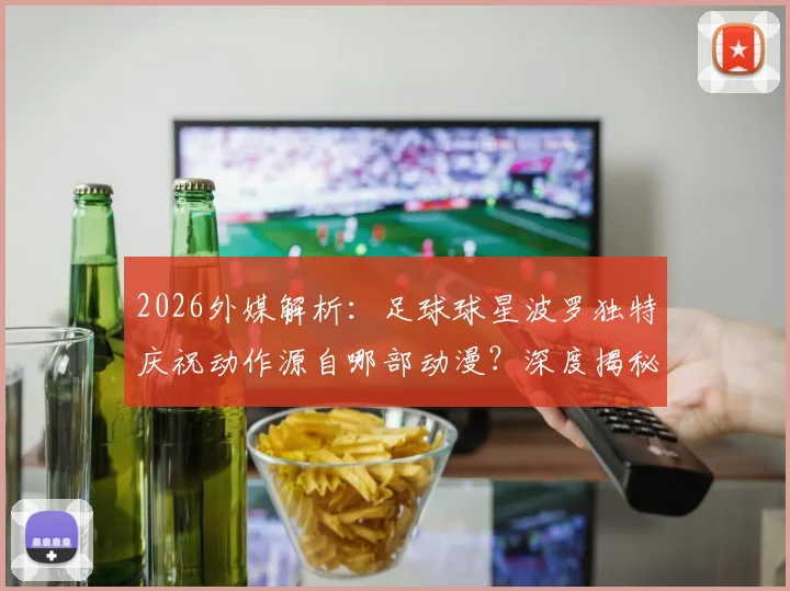 2026外媒解析：足球球星波罗独特庆祝动作源自哪部动漫？深度揭秘与《蓝色监狱》凪诚士郎的致敬渊源