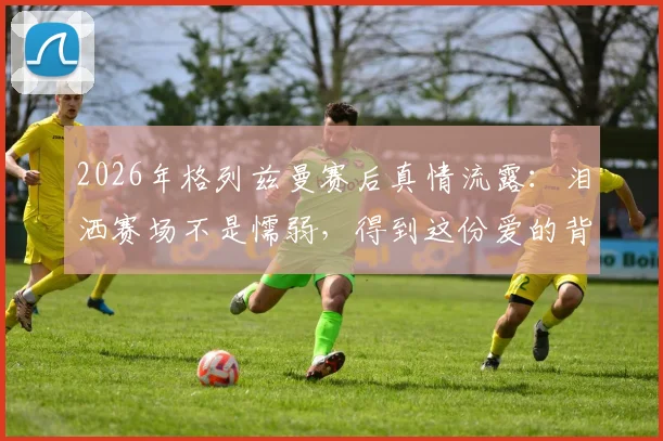 2026年格列兹曼赛后真情流露:泪洒赛场不是懦弱,得到这份爱的背后真相