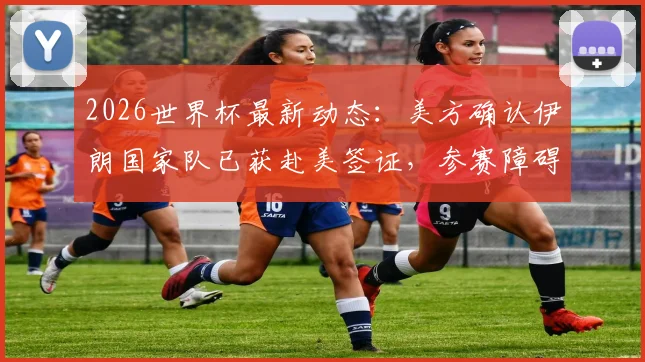 2026世界杯最新动态：美方确认伊朗国家队已获赴美签证，参赛障碍扫清