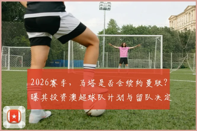 2026赛季,马塔是否会续约曼联?曝其投资澳超球队计划与留队决定关联分析
