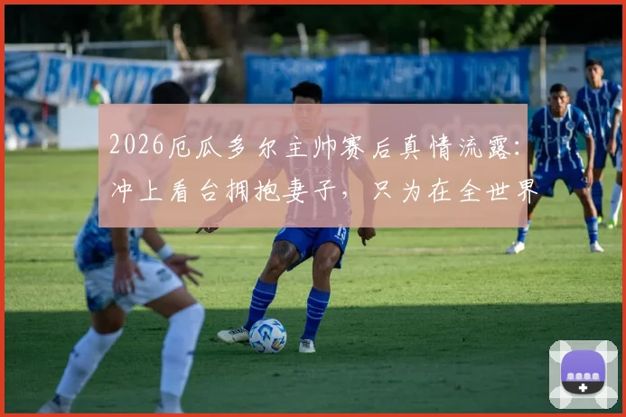 2026厄瓜多尔主帅赛后真情流露:冲上看台拥抱妻子,只为在全世界面前说声谢谢